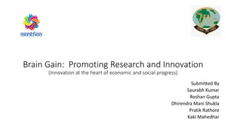 Brain Gain: Promoting Research and Innovation
(Innovation at the heart of economic and social progress)
Submitted By
Saurabh Kumar
Roshan Gupta
Dhirendra Mani Shukla
Pratik Rathore
Kaki Mahedhar
 