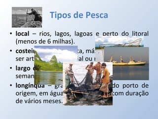 Tipos de Pesca local  – rios, lagos, lagoas e perto do litoral (menos de 6 milhas). costeira  – junto à costa, máximo de 24h (pode ser artesanal, comercial ou recreativa). largo ou do alto  – mais de 12 milhas, 1 ou 2 semanas. longínqua  – grandes distâncias do porto de origem, em águas internacionais, com duração de vários meses. 