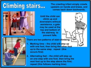 Until the child can
climb up and
downstairs without
assistance, a gate
may be used at the
top and bottom of
the stairway to
prevent falls.
The crawling infant simply crawls
upstairs on hands and knees, and
comes back down backwards.
There are two patterns of stair-climbing:
1. Marking time – the child will step up
with one foot, then bring the other foot
up to the same step; repeat (this
occurs first)
2. Alternating feet – the child will step up
on one step with one foot, then bring the
next foot up to the step above the first;
repeat (this follows marking time)
 