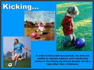 In order to kick a ball successfully, the arms are
needed to maintain balance, and a backswing
motion in the kicking leg should develop and be a
help rather than a hindrance.
 
