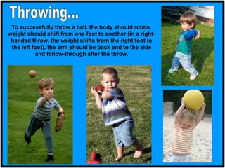 To successfully throw a ball, the body should rotate,
weight should shift from one foot to another (in a right-
handed throw, the weight shifts from the right foot to
the left foot), the arm should be back and to the side
and follow-through after the throw.
 