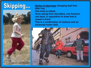 Series of step-hops changing lead foot
after hop.
One knee is raised.
Arms swing from shoulders, one forward,
one back, in opposition to knee that is
raised in front.
This is a combination of motions and an
advanced motor skill.
 