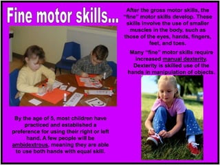 After the gross motor skills, the
“fine” motor skills develop. These
skills involve the use of smaller
muscles in the body, such as
those of the eyes, hands, fingers,
feet, and toes.
Many “fine” motor skills require
increased manual dexterity.
Dexterity is skilled use of the
hands in manipulation of objects.
By the age of 5, most children have
practiced and established a
preference for using their right or left
hand. A few people will be
ambidextrous, meaning they are able
to use both hands with equal skill.
 