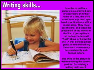 In order to outline a
picture in a coloring book
or accurately print their
name on a line, the child
must have improved eye-
hand coordination and fine
motor skills. They must
see the line, and judge the
placement of the letters on
the line. If perception is
not defined, letters will
“float” above or below the
line. A well-defined pincer
grasp to hold the writing
instrument is necessary
for consistently well-
formed letters.
The child in the picture is
demonstrating the correct
position for holding a
writing instrument.
 