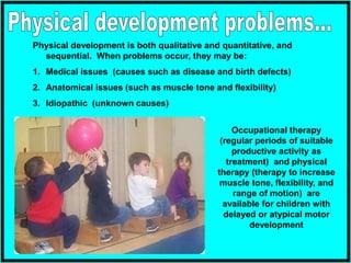 Physical development is both qualitative and quantitative, and
sequential. When problems occur, they may be:
1. Medical issues (causes such as disease and birth defects)
2. Anatomical issues (such as muscle tone and flexibility)
3. Idiopathic (unknown causes)
Occupational therapy
(regular periods of suitable
productive activity as
treatment) and physical
therapy (therapy to increase
muscle tone, flexibility, and
range of motion) are
available for children with
delayed or atypical motor
development
 