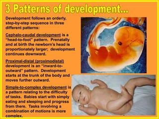 Development follows an orderly,
step-by-step sequence in three
different patterns:
Cephalo-caudal development is a
“head-to-foot” pattern. Prenatally
and at birth the newborn’s head is
proportionately larger; development
continues downward.
Proximal-distal (proximodistal)
development is an “inward-to-
outward” pattern. Development
starts at the trunk of the body and
moves further outward.
Simple-to-complex development is
a pattern relating to the difficulty
of tasks. Babies start with simply
eating and sleeping and progress
from there. Tasks involving a
combination of motions is more
complex.
 