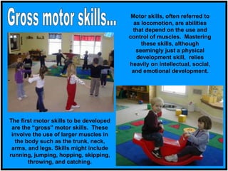 Motor skills, often referred to
as locomotion, are abilities
that depend on the use and
control of muscles. Mastering
these skills, although
seemingly just a physical
development skill, relies
heavily on intellectual, social,
and emotional development.
The first motor skills to be developed
are the “gross” motor skills. These
involve the use of larger muscles in
the body such as the trunk, neck,
arms, and legs. Skills might include
running, jumping, hopping, skipping,
throwing, and catching.
 