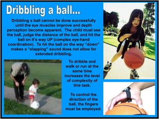 Dribbling a ball cannot be done successfully
until the eye muscles improve and depth
perception become apparent. The child must see
the ball, judge the distance of the ball, and hit the
ball on it’s way UP (complex eye-hand
coordination). To hit the ball on the way “down”
makes a “slapping” sound does not allow for
extended dribbling.
To dribble and
walk or run at the
same time
increases the level
of complexity of
this task.
To control the
direction of the
ball, the fingers
must be employed.
 