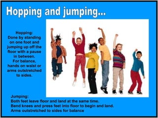 Hopping:
Done by standing
on one foot and
jumping up off the
floor with a pause
in between.
For balance,
hands on waist or
arms outstretched
to sides.
Jumping:
Both feet leave floor and land at the same time.
Bend knees and press feet into floor to begin and land.
Arms outstretched to sides for balance
 