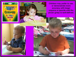 Children may prefer to use,
or demonstrate more
accuracy with larger
crayons or pencils until the
pincer grasp is well-defined.
 