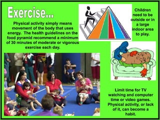 Physical activity simply means
movement of the body that uses
energy. The health guidelines on the
food pyramid recommend a minimum
of 30 minutes of moderate or vigorous
exercise each day.
Limit time for TV
watching and computer
time or video games.
Physical activity, or lack
of it, can become a
habit.
Children
need to be
outside or in
a large
indoor area
to play.
 
