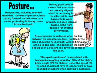 Having good posture
means that your bones
are properly aligned,
which is necessary for
muscles, joints, and
ligaments to work
properly and keep internal
organs in the right
position for effective
performance.
“Backpack syndrome” is associated with
backpacks weighing more than 10% of the child’s
body weight (5% for children under the age of 10).
The child should not have to lean forward or have
rounded shoulders when carrying a backpack.
Proper posture is indicated when the line
between the shoulders is level, not tilted. The
head should be held straight with no tilting or
turning to one side. The bumps on the spine
should be in a straight line down the center of
the back.
Bad posture, including rounded
shoulders, rounded upper back, head
jutting forward, arched lower back
and/or protruding butt may cause
chronic back pain.
 