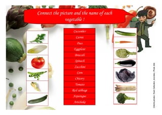 Connect the picture and the name of each
               vegetable !

                   Cucumber
                    Carrot
                     Peas
                   Eggplant
                    Broccoli
                    Spinach




                                           Crédits photos: Food Collection, Iconotec, Photo Alto
                   Zucchini
                     Corn
                    Chicory
                    Tomato
                  Red cabbage
                   Asparagus
                   Artichoke
 