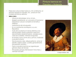 Pintura barroca en
                                                            Flandes y Holanda


    Países de cultura similar hasta el s. XVI, la Reforma, el
    dominio español en Flandes, etc.. producen dos
    modelos pictóricos distintos.

    HOLANDA
     − influencia del paisaje, la luz, el mar...
     − Religión protestante, en concreto el Calvinismo:
       desparece casi por completo la temática
       religiosa.
     − Importancia de la burguesía.
     − En un continente monárquico, es una
       República.
     − Todo ello se plasma en temas distintos a los
       demás países: síndicos (retratos colectivos,
       denominados doelensttukken),, paisajes puros,
       vistas de ciudades, interiores burgueses.
     − El hombre como centro de su pintura, realizada
       a escala humana.
     − Técnicamente: óleo, dibujo perfecto, amor al
       detalle, paleta sobria, cuadros generalmente
       de pequeño tamaño....
     − Para su estudio la pintura se organiza por
       géneros (tipos de temas).
     − Principales pintores: Rembrandt, Frans Hals, y
       Vermeer de Delft.
                                                                          El alegre bebedor, Hals
 