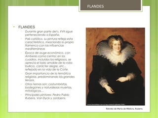 FLANDES





    FLANDES
    −   Durante gran parte del s. XVII sigue
        perteneciendo a España.
    −   País católico, su pintura refleja esta
        característica, mezclando lo propio
        flamenco con las influencias
        mediterráneas
    −   Época de auge económico, con
        Amberes como centro: en los
        cuadros, incluidos los religiosos, se
        aprecia el lado amable de la vida:
        bullicio, carácter alegre, etc..,
        reflejado en la vida de la Corte.
    −   Gran importancia de la temática
        religiosa, predominando los grandes
        lienzos.
    −   Otros temas son: costumbristas,
        bodegones y naturalezas muertas,
        mitológicos....
    −   Principales pintores: Pedro Pablo
        Rubens, Van Dyck y Jordaens.


                                                           Retrato de María de Médicis, Rubens
 