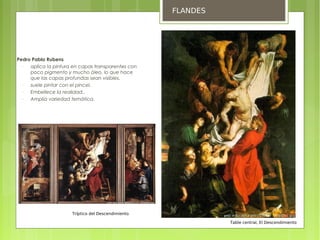 FLANDES





    Pedro Pablo Rubens
      −  aplica la pintura en capas transparentes con
         poco pigmento y mucho óleo, lo que hace
         que las capas profundas sean visibles.
      −  suele pintar con el pincel.
      −  Embellece la realidad..
      −  Amplia variedad temática.




                          Tríptico del Descendimiento

                                                                  Table central, El Descendimiento
 