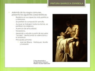 PINTURA BARROCA ESPAÑOLA



    Además de los rasgos comunes,
    presenta las siguientes características:
     −   Realismo en sus aspectos más patéticos
         y dolorosos.
     −   Se prefiere la composición sencilla.
     −   Aunque se trabajan todos los temas, se
         prefieren los religiosos.
     −   Ausencia de sensualidad.
     −   Tenebrismo.
     −   desarrollo y estudio a partir de escuelas
         “locales”, destacando la valenciana y
         la andaluza.
     −   Principales pintores:
            
              José de Ribera, Velázquez, Murillo
              y Zurbarán.




                               Cristo abranzando a
                               San Bernardo, Francisco
                               Ribalta, Escuela Valenciana
 