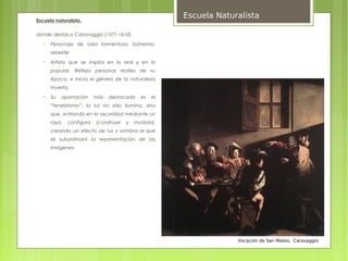 Escuela Naturalista
Escuela naturalista,

donde destaca Caravaggio (1571-1610).
   
       Personaje de vida tormentosa, bohemio,
       rebelde
   
       Artista que se inspira en lo real y en lo
       popular. Refleja personas realies de su
       época, e inicia el género de la naturaleza
       muerta.
   
       Su   aportación     más   destacada    es   el
       “tenebrismo”: la luz no sólo ilumina, sino
       que, entrando en la oscuridad mediante un
       rayo,   configura   (construye   y   modula),
       creando un efecto de luz y sombra al que
       se subordinará la representación de las
       imágenes.




                                                                     Vocación de San Mateo, Caravaggio
 