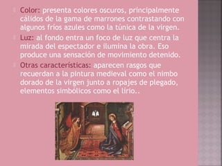    Color: presenta colores oscuros, principalmente
    cálidos de la gama de marrones contrastando con
    algunos fríos azules como la túnica de la virgen.
   Luz: al fondo entra un foco de luz que centra la
    mirada del espectador e ilumina la obra. Eso
    produce una sensación de movimiento detenido.
   Otras características: aparecen rasgos que
    recuerdan a la pintura medieval como el nimbo
    dorado de la virgen junto a ropajes de plegado,
    elementos simbólicos como el lírio..
 