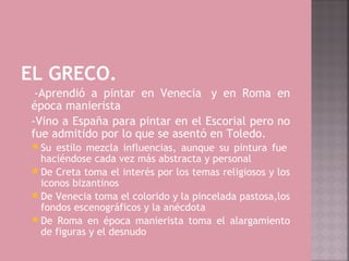 EL GRECO.
 -Aprendió a pintar en Venecia  y en Roma en
época manierista
-Vino a España para pintar en el Escorial pero no
fue admitido por lo que se asentó en Toledo.
  Su estilo mezcla influencias, aunque su pintura fue 
   haciéndose cada vez más abstracta y personal
  De Creta toma el interés por los temas religiosos y los
   iconos bizantinos
  De Venecia toma el colorido y la pincelada pastosa,los
   fondos escenográficos y la anécdota
  De Roma en época manierista toma el alargamiento
   de figuras y el desnudo
 