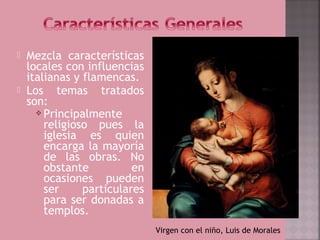    Mezcla características
    locales con influencias
    italianas y flamencas.
   Los temas tratados
    son:
       Principalmente
        religioso pues la
        iglesia es quien
        encarga la mayoría
        de las obras. No
        obstante          en
        ocasiones pueden
        ser     particulares
        para ser donadas a
        templos.
                               Virgen con el niño, Luis de Morales
 