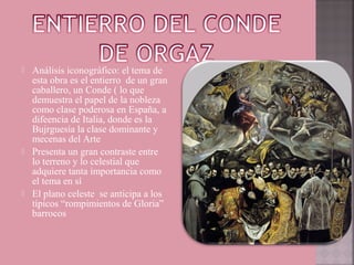    Análisis iconográfico: el tema de
    esta obra es el entierro de un gran
    caballero, un Conde ( lo que
    demuestra el papel de la nobleza
    como clase poderosa en España, a
    difeencia de Italia, donde es la
    Bujrguesía la clase dominante y
    mecenas del Arte
   Presenta un gran contraste entre
    lo terreno y lo celestial que
    adquiere tanta importancia como
    el tema en sí
   El plano celeste se anticipa a los
    típicos “rompimientos de Gloria”
    barrocos
 