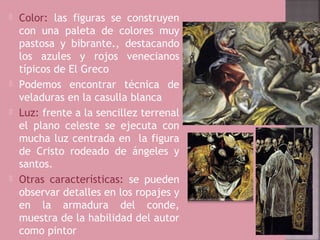    Color: las figuras se construyen
    con una paleta de colores muy
    pastosa y bibrante., destacando
    los azules y rojos venecianos
    típicos de El Greco
   Podemos encontrar técnica de
    veladuras en la casulla blanca
   Luz: frente a la sencillez terrenal
    el plano celeste se ejecuta con
    mucha luz centrada en la figura
    de Cristo rodeado de ángeles y
    santos.
   Otras características: se pueden
    observar detalles en los ropajes y
    en la armadura del conde,
    muestra de la habilidad del autor
    como pintor
 