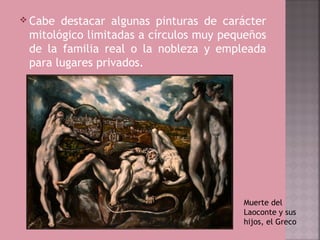  Cabe destacar algunas pinturas de carácter
 mitológico limitadas a círculos muy pequeños
 de la familia real o la nobleza y empleada
 para lugares privados.




                                        Muerte del
                                        Laoconte y sus
                                        hijos, el Greco
 