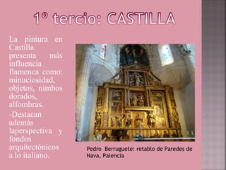 La pintura en
Castilla
presenta      más
influencia
flamenca como:
minuciosidad,
objetos, nimbos
dorados,
alfombras.
-Destacan
además
laperspectiva y
fondos
arquitectónicos     Pedro Berruguete: retablo de Paredes de
a lo italiano.      Nava, Palencia
 