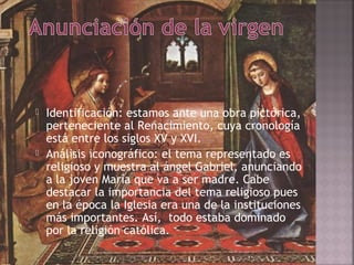    Identificación: estamos ante una obra pictórica,
    perteneciente al Renacimiento, cuya cronología
    está entre los siglos XV y XVI.
   Análisis iconográfico: el tema representado es
    religioso y muestra al ángel Gabriel, anunciando
    a la joven María que va a ser madre. Cabe
    destacar la importancia del tema religioso pues
    en la época la Iglesia era una de la instituciones
    más importantes. Así, todo estaba dominado
    por la religión católica.
 