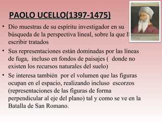 PAOLO UCELLO(1397-1475)
• Dio muestras de su espíritu investigador en su
  búsqueda de la perspectiva lineal, sobre la que llegó a
  escribir tratados
• Sus representaciones están dominadas por las líneas
  de fuga, incluso en fondos de paisajes ( donde no
  existen los recursos naturales del suelo)
• Se interesa también por el volumen que las figuras
  ocupan en el espacio, realizando incluso escorzos
  (representaciones de las figuras de forma
  perpendicular al eje del plano) tal y como se ve en la
  Batalla de San Romano.
 