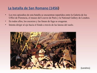 La batalla de San Romano (1456)
•   Los tres episodios de esta batalla se encuentran repartidos entre la Galería de los
    Uffizi de Florencia, el museo del Louvre de París y la National Gallery de Londres.
•   En todos ellos, los escorzos y las líneas de fuga se exageran.
•   Intenta dirigir al ojo hacia el fondo a través de las lanzas del suelo.




                                                                             (Londres)
 