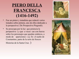 PIERO DELLA
            FRANCESCA
             (1416-1492)
•   Fue un pintor y tratadista que redactó varios
    tratados sobre pintura, uno de ellos dedicado a
    la perspectiva ( De Prospectiva Pingendi).
•   Se preocupa por la luz que potencia la
    perspectiva ( y que a veces cae con fuerza
    sobre los personajes que quedan estáticos, a
    modo de apariciones ( ej. En el sueño de
    Constantino, parte de la serie de frescos
    Historias de la Santa Cruz.   )
 