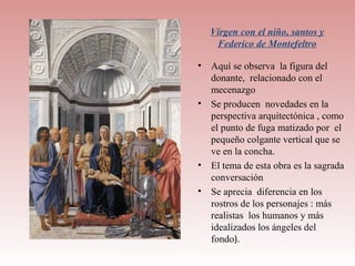 Virgen con el niño, santos y
    Federico de Montefeltro

• Aquí se observa la figura del
  donante, relacionado con el
  mecenazgo
• Se producen novedades en la
  perspectiva arquitectónica , como
  el punto de fuga matizado por el
  pequeño colgante vertical que se
  ve en la concha.
• El tema de esta obra es la sagrada
  conversación
• Se aprecia diferencia en los
  rostros de los personajes : más
  realistas los humanos y más
  idealizados los ángeles del
  fondo).
 