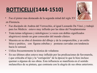 BOTTICELLI(1444-1510)
•   Fue el pintor mas destacado de la segunda mitad del siglo XV
 en Florencia.
• Fue discípulo de Andrea del Verrocchio, al igual Leonardo Da Vinci, y trabajó
    para los Médicis: estuvo muy influido por las ideas del Neoplatonismo
• Trata temas religiosos y mitológicos ( a veces con dobles significados
    alegóricos) siendo un gran conocedor del mundo clásico.
• Muestra en su obra el dominio del dibujo y de la composiciIón, y un estilo
    lírico y poético, con figuras esbeltas y posturas curvadas con tendencia
    hacia lo sensual.
• Utiliza frecuentemente la técnica de veladuras
• En sus últimos años estuvo muy influido por las predicaciones de Savonarola,
    ( que criticaba el lujo y la “corrupción” de la época) lo que le hizo incluso
    quemar a algunas de sus obras. Esta influencia se manifiesta en el sentido
    melancólico de su pintura, que contrasta con la alegría de sus obras anteriores.
 