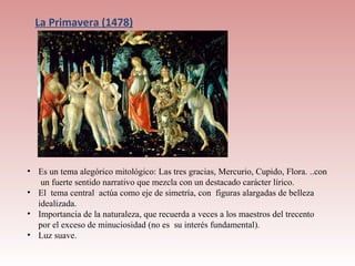 La Primavera (1478)




• Es un tema alegórico mitológico: Las tres gracias, Mercurio, Cupido, Flora. ..con
   un fuerte sentido narrativo que mezcla con un destacado carácter lírico.
• El tema central actúa como eje de simetría, con figuras alargadas de belleza
  idealizada.
• Importancia de la naturaleza, que recuerda a veces a los maestros del trecento
  por el exceso de minuciosidad (no es su interés fundamental).
• Luz suave.
 