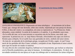 El nacimiento de Venus (1480):




ANÁLISIS ICONOGRÁFICO: Representa un tema mitológico: el nacimiento de la diosa
Venus, que emerge del mar desnuda, sobre una concha, impulsada por una pareja de dioses,
Céfiro, el dios del viento y su compañera, tal como se representa en “La Primavera. Están
abrazados, como símbolo la unión de la materia y el espíritu. A su alrededor caen rosas.
-En la orilla del mar, en la zona terrestre se encuentra una de las Horas, una ninfa que
representa la primavera con su traje blanco floreado, ofreciéndole una capa con motivos
florales para cobijarla. En el cuello luce una guirnalda de mirto, símbolo del amor eterno.
-Se trata de un episodio de la mitología griega, recogido por Ovidio, según el cual Venus
nació de los genitales del dios Urano, cortados y arrojados al mar. Representa el amor celeste,
puro (que ha nacido sin madre ni materia)
-Es una obra de alto contenido alegórica, habitual en el renacimiento, que incluso se relaciona
con la filosofía neoplatónica, que aúna lo humano, lo mitológico, la naturaleza.. Es decir, las
novedades temáticas de una época en la que sin embargo aún se mantienen los temas religiosos
 