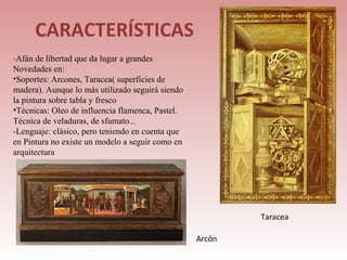 CARACTERÍSTICAS
-Afán de libertad que da lugar a grandes
Novedades en:
•Soportes: Arcones, Taracea( superficies de
madera). Aunque lo más utilizado seguirá siendo
la pintura sobre tabla y fresco
•Técnicas: Oleo de influencia flamenca, Pastel.
Técnica de veladuras, de sfumato...
-Lenguaje: clásico, pero teniendo en cuenta que
en Pintura no existe un modelo a seguir como en
arquitectura




                                                          Taracea

                                                  Arcón
 