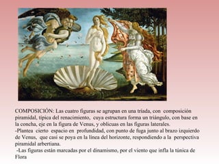 COMPOSICIÓN: Las cuatro figuras se agrupan en una tríada, con composición
piramidal, típica del renacimiento, cuya estructura forma un triángulo, con base en
la concha, eje en la figura de Venus, y oblicuas en las figuras laterales.
-Plantea cierto espacio en profundidad, con punto de fuga junto al brazo izquierdo
de Venus, que casi se poya en la línea del horizonte, respondiendo a la perspectiva
piramidal arbertiana.
 -Las figuras están marcadas por el dinamismo, por el viento que infla la túnica de
Flora
 