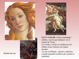 LUZ Y COLOR: Utiliza tonalidades
                  cálidas y suaves que destacan en el
                  cuerpo de Venus.
                  Los verdes y azules se resaltan por las
                  cálidas zonas rosáceas con toques
                  dorados.
                  -La luz es brillante, natural y uniforme,
Detalle del mar   creando pequeñas sombras que ayudan al
                  modelado
 