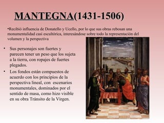 MANTEGNA(1431-1506)
    •Recibió influencia de Donatello y Ucello, por lo que sus obras rebosan una
    monumentalidad casi escultórica, interesándose sobre todo la representación del
    volumen y la perspectiva

•    Sus personajes son fuertes y
     parecen tener un peso que los sujeta
     a la tierra, con ropajes de fuertes
     plegados.
•    Los fondos están compuestos de
     acuerdo con los principios de la
     perspectiva lineal, con escenarios
     monumentales, dominados por el
     sentido de masa, como hizo visible
     en su obra Tránsito de la Virgen.
 