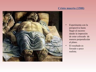 Cristo muerto (1500)




     •   Experimenta con la
         perspectiva hasta
         llegar al escorzo
         dando la impresión
         de estar colocado de
         manera perpendicular
         al plano.
     •   El resultado es
         forzado o poco
         realista.
 