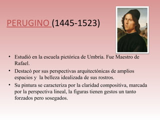 PERUGINO (1445-1523)


• Estudió en la escuela pictórica de Umbría. Fue Maestro de
  Rafael.
• Destacó por sus perspectivas arquitectónicas de amplios
  espacios y la belleza idealizada de sus rostros.
• Su pintura se caracteriza por la claridad compositiva, marcada
  por la perspectiva lineal, la figuras tienen gestos un tanto
  forzados pero sosegados.
 