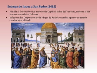 Entrega de llaves a San Pedro (1482)
•    Pintada al fresco sobre los muros de la Capilla Sixtina del Vaticano, muestra la luz
     serena característica del autor.
•    Influye en los Desposorios de la Virgen de Rafael: en ambas aparece un templo
     circular ideal al fondo
 