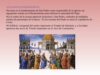 ANÁLISIS ICONOGRÁFICO:
•Su tema es el nombramiento de San Pedro como responsable de la iglesia: un
argumento común en el Renacimiento para reforzar la autoridad del Papa.
•En el centro de la escena aparecen Jesucristo y San Pedro, rodeados de múltiples
retratos de personajes de la época. En las escenas del fondo se narra la Lapidación de
Cristo.
•El Edificio octogonal del centro representa el Templo de Salomón, y a los lados
aparecen dos arcos de Triunfo inspirados en el Arco de Constantino.
 