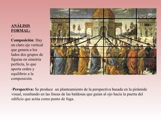 ANÁLISIS
FORMAL:
-
Composición: Hay 
un claro eje vertical 
que genera a los 
lados dos grupos de 
figuras en simetría 
perfecta, lo que 
aporta orden y 
equilibrio a la 
composición.

-Perspectiva: Se produce  un planteamiento de la perspectiva basada en la pirámide 
visual, resaltando en las líneas de las baldosas que guían al ojo hacia la puerta del 
edificio que actúa como punto de fuga.
 
