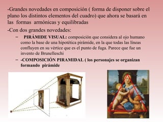 -Grandes novedades en composición ( forma de disponer sobre el
plano los distintos elementos del cuadro) que ahora se basará en
las formas armónicas y equilibradas
-Con dos grandes novedades:
   –   PIRÁMIDE VISUAL: composición que considera al ojo humano
     como la base de una hipotética pirámide, en la que todas las líneas
     confluyen en su vértice que es el punto de fuga. Parece que fue un
     invento de Brunelleschi
   – -COMPOSICIÓN PIRAMIDAL ( los personajes se organizan
     formando pirámide
 