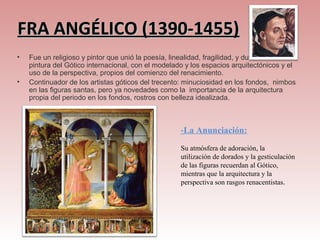 FRA ANGÉLICO (1390-1455)
•   Fue un religioso y pintor que unió la poesía, linealidad, fragilidad, y dulzura de la
    pintura del Gótico internacional, con el modelado y los espacios arquitectónicos y el
    uso de la perspectiva, propios del comienzo del renacimiento.
•   Continuador de los artistas góticos del trecento: minuciosidad en los fondos, nimbos
    en las figuras santas, pero ya novedades como la importancia de la arquitectura
    propia del periodo en los fondos, rostros con belleza idealizada.



                                                    -La Anunciación:
                                                    Su atmósfera de adoración, la
                                                    utilización de dorados y la gesticulación
                                                    de las figuras recuerdan al Gótico,
                                                    mientras que la arquitectura y la
                                                    perspectiva son rasgos renacentistas.
 