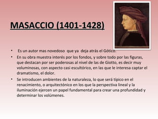 MASACCIO (1401-1428)

•    Es un autor mas novedoso que ya deja atrás el Gótico.
•   En su obra muestra interés por los fondos, y sobre todo por las figuras,
    que destacan por ser poderosas al nivel de las de Giotto, es decir muy
    voluminosas, con aspecto casi escultórico, en las que le interesa captar el
    dramatismo, el dolor.
•   Se introducen ambientes de la naturaleza, lo que será típico en el
    renacimiento, o arquitectónico en los que la perspectiva lineal y la
    iluminación ejercen un papel fundamental para crear una profundidad y
    determinar los volúmenes.
 