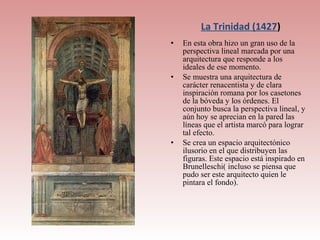 La Trinidad (1427)
•   En esta obra hizo un gran uso de la
    perspectiva lineal marcada por una
    arquitectura que responde a los
    ideales de ese momento.
•   Se muestra una arquitectura de
    carácter renacentista y de clara
    inspiración romana por los casetones
    de la bóveda y los órdenes. El
    conjunto busca la perspectiva lineal, y
    aún hoy se aprecian en la pared las
    líneas que el artista marcó para lograr
    tal efecto.
•   Se crea un espacio arquitectónico
    ilusorio en el que distribuyen las
    figuras. Este espacio está inspirado en
    Brunelleschi( incluso se piensa que
    pudo ser este arquitecto quien le
    pintara el fondo).
 